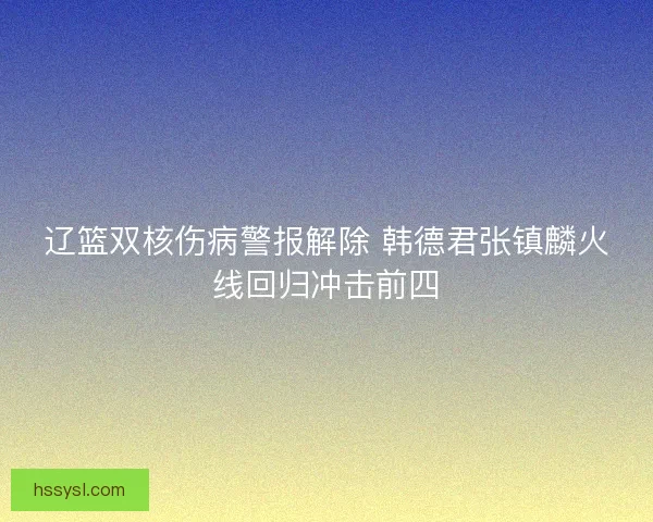 辽篮双核伤病警报解除 韩德君张镇麟火线回归冲击前四