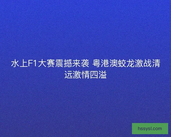 水上F1大赛震撼来袭 粤港澳蛟龙激战清远激情四溢