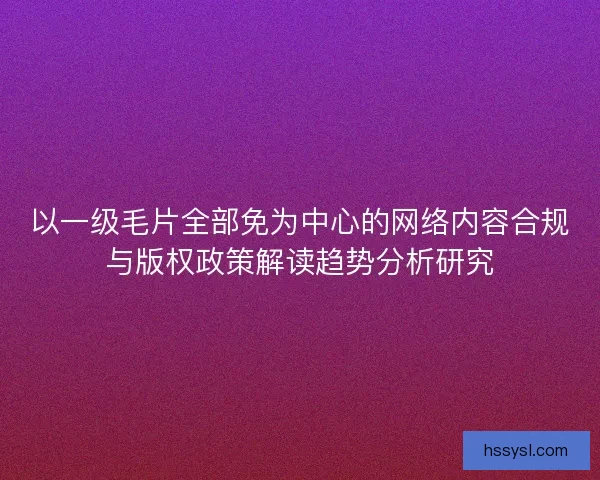 以一级毛片全部免为中心的网络内容合规与版权政策解读趋势分析研究