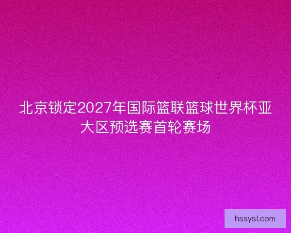 北京锁定2027年国际篮联篮球世界杯亚大区预选赛首轮赛场