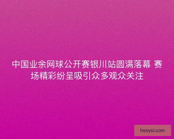 中国业余网球公开赛银川站圆满落幕 赛场精彩纷呈吸引众多观众关注