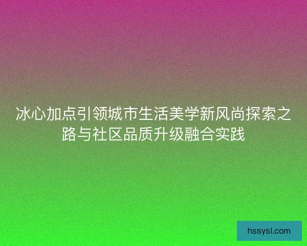 冰心加点引领城市生活美学新风尚探索之路与社区品质升级融合实践
