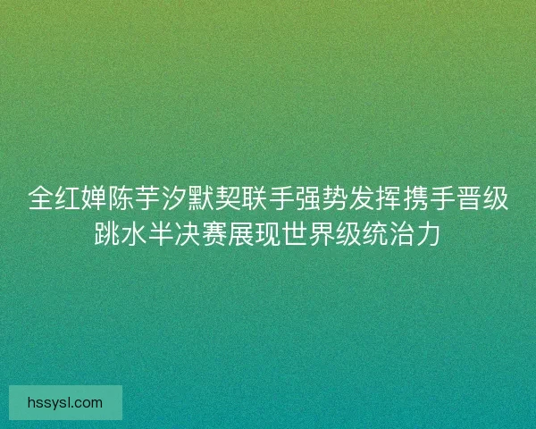 全红婵陈芋汐默契联手强势发挥携手晋级跳水半决赛展现世界级统治力