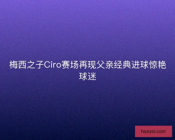 梅西之子Ciro赛场再现父亲经典进球惊艳球迷