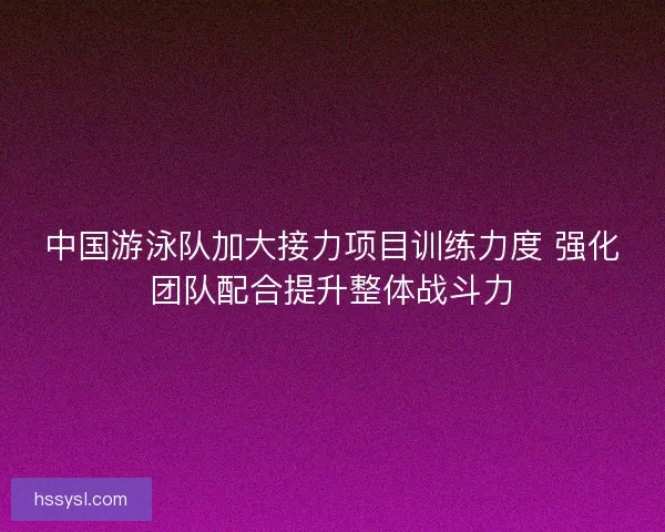 中国游泳队加大接力项目训练力度 强化团队配合提升整体战斗力
