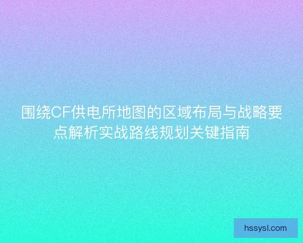 围绕CF供电所地图的区域布局与战略要点解析实战路线规划关键指南