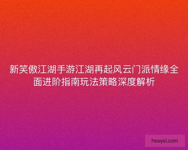 新笑傲江湖手游江湖再起风云门派情缘全面进阶指南玩法策略深度解析