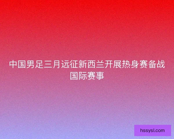 中国男足三月远征新西兰开展热身赛备战国际赛事