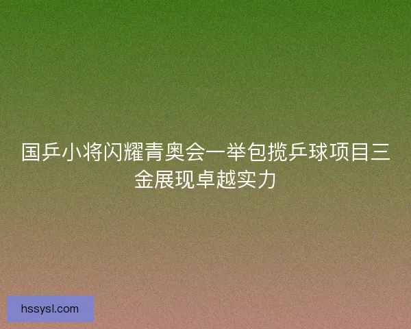 国乒小将闪耀青奥会一举包揽乒球项目三金展现卓越实力