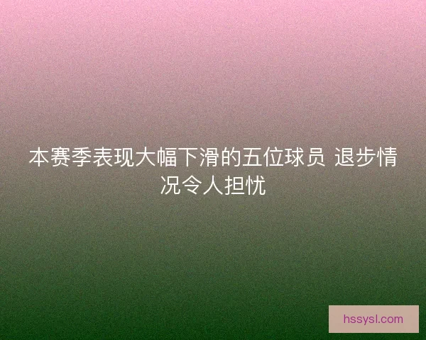 本赛季表现大幅下滑的五位球员 退步情况令人担忧