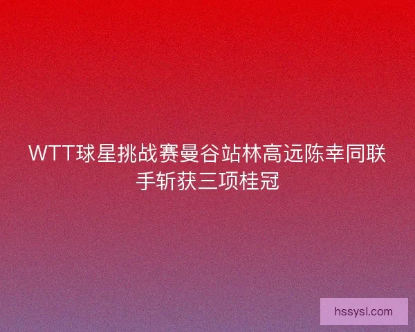 WTT球星挑战赛曼谷站林高远陈幸同联手斩获三项桂冠