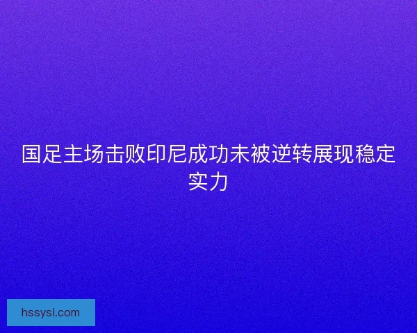 国足主场击败印尼成功未被逆转展现稳定实力