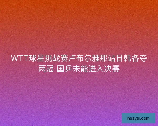 WTT球星挑战赛卢布尔雅那站日韩各夺两冠 国乒未能进入决赛