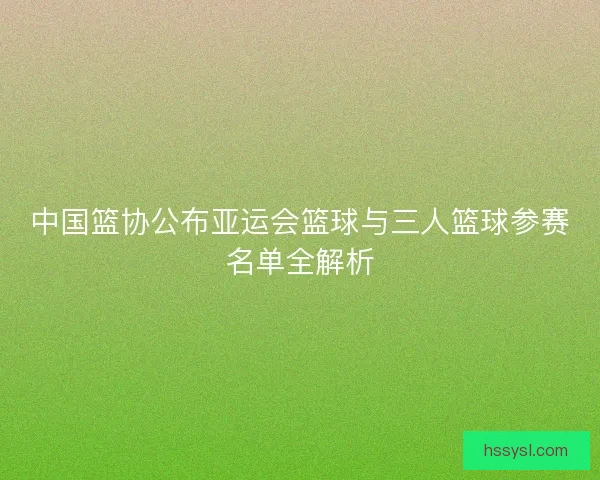 中国篮协公布亚运会篮球与三人篮球参赛名单全解析