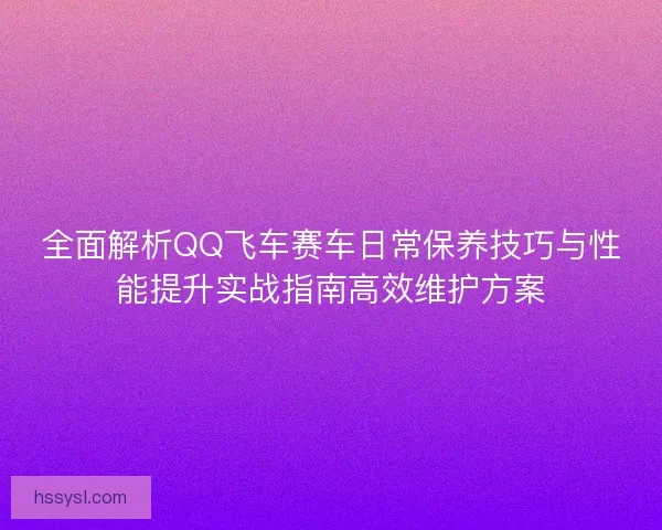 全面解析QQ飞车赛车日常保养技巧与性能提升实战指南高效维护方案