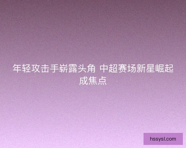 年轻攻击手崭露头角 中超赛场新星崛起成焦点