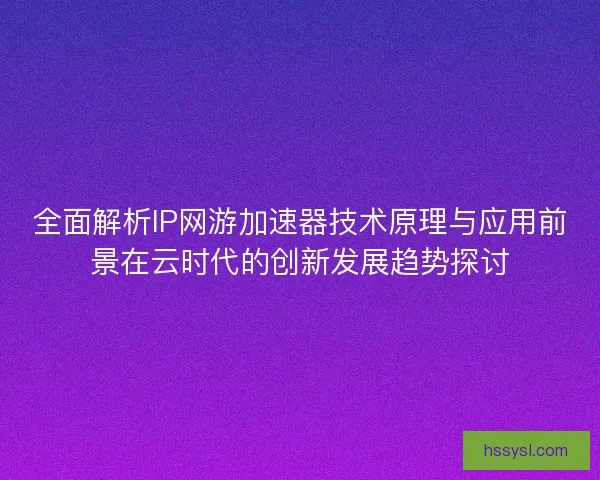 全面解析IP网游加速器技术原理与应用前景在云时代的创新发展趋势探讨